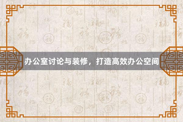 办公室讨论与装修，打造高效办公空间