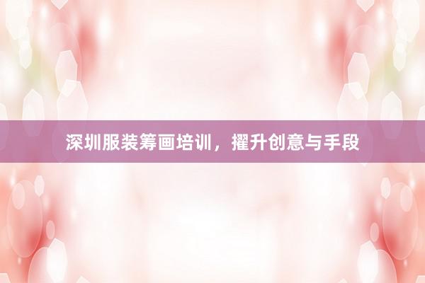 深圳服装筹画培训，擢升创意与手段